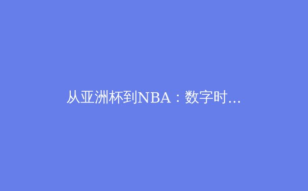 从亚洲杯到NBA：数字时代体育新闻的变革与挑战 - 2