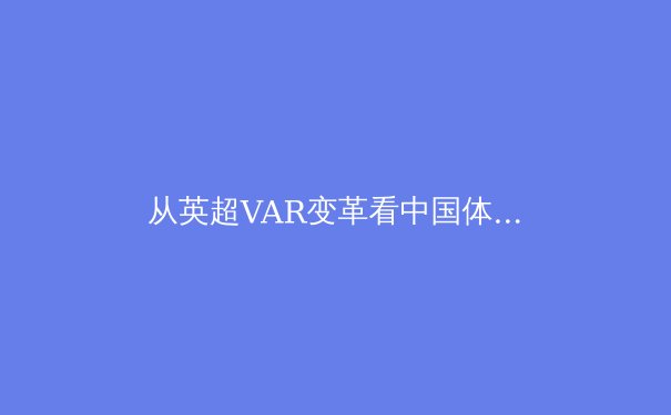 从英超VAR变革看中国体育产业数字化转型的机遇与挑战 - 4