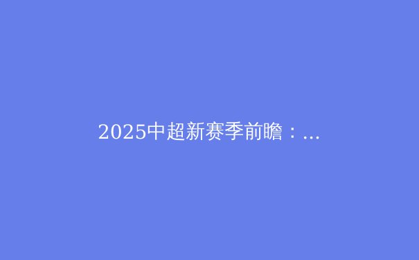 2025中超新赛季前瞻：后金元时代的机遇与挑战 - 2
