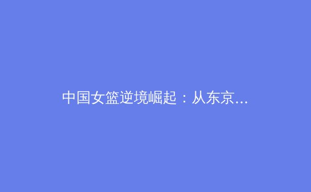 中国女篮逆境崛起：从东京遗憾到巴黎新生的战术革命与精神传承 - 3