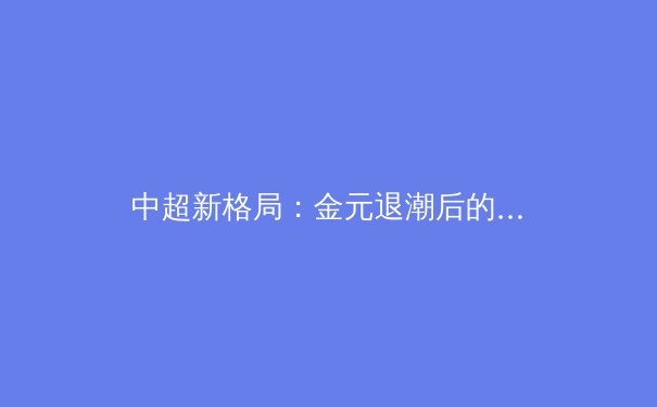 中超新格局：金元退潮后的技战术革命与青训曙光 - 4